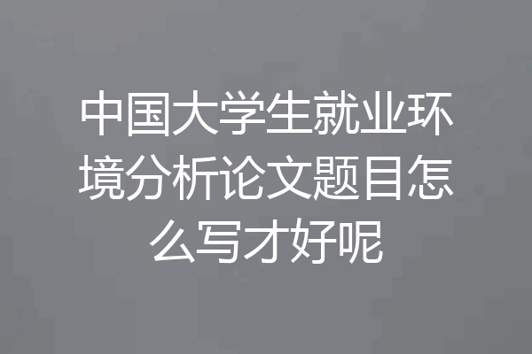 中国大学生就业环境分析论文题目怎么写才好呢