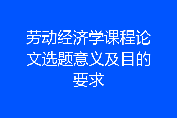 劳动经济学课程论文选题意义及目的要求