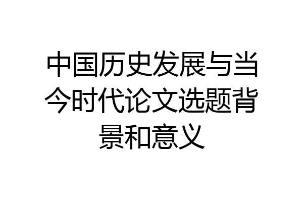 中国历史发展与当今时代论文选题背景和意义