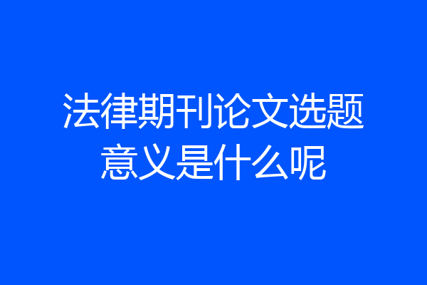 法律期刊论文选题意义是什么呢