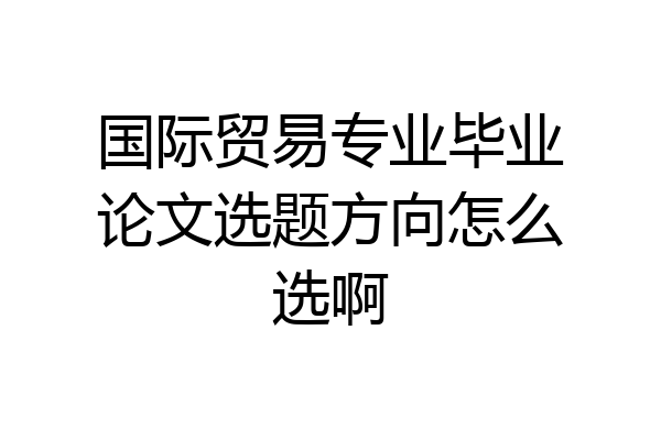 国际贸易专业毕业论文选题方向怎么选啊