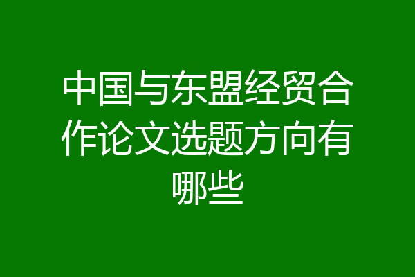 中国与东盟经贸合作论文选题方向有哪些