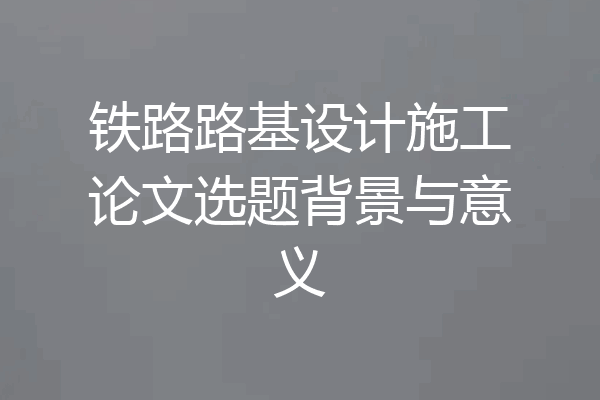 铁路路基设计施工论文选题背景与意义