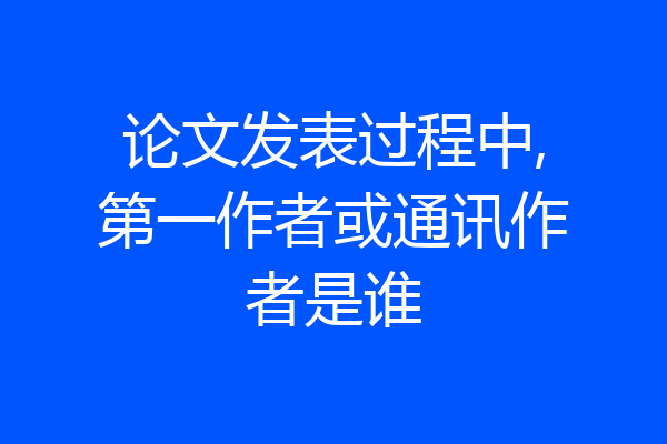 论文发表过程中,第一作者或通讯作者是谁