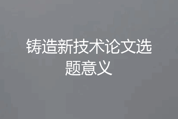 铸造新技术论文选题意义