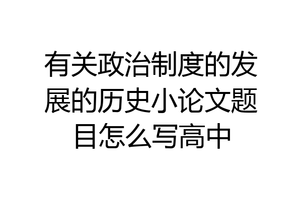 有关政治制度的发展的历史小论文题目怎么写高中