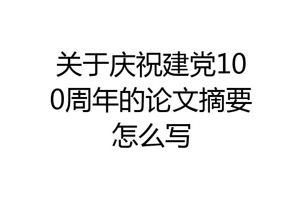 关于庆祝建党100周年的论文摘要怎么写