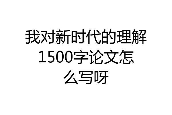 我对新时代的理解1500字论文怎么写呀