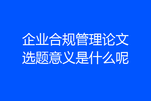 企业合规管理论文选题意义是什么呢