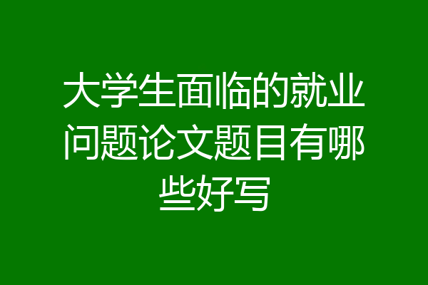 大学生面临的就业问题论文题目有哪些好写