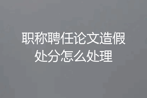 职称聘任论文造假处分怎么处理