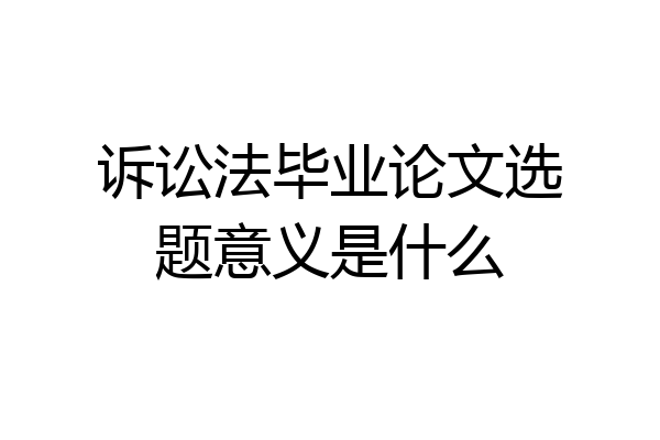 诉讼法毕业论文选题意义是什么