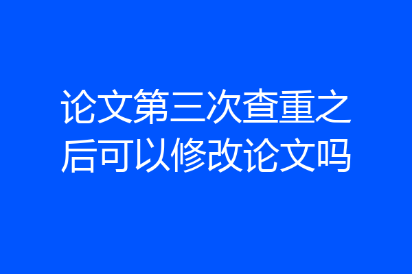 论文第三次查重之后可以修改论文吗