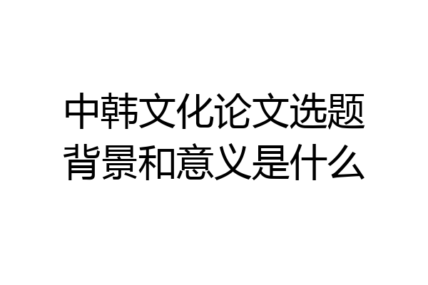 中韩文化论文选题背景和意义是什么
