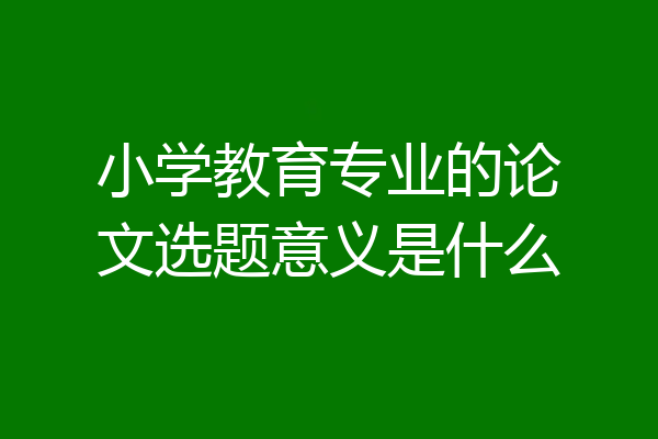 小学教育专业的论文选题意义是什么