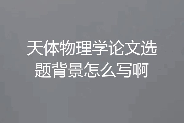 天体物理学论文选题背景怎么写啊