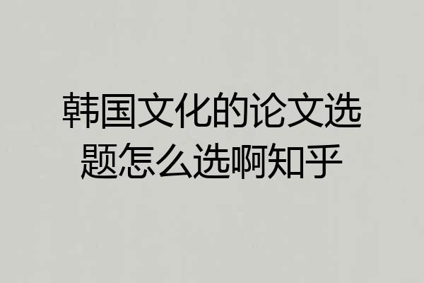 韩国文化的论文选题怎么选啊知乎