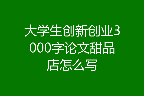 大学生创新创业3000字论文甜品店怎么写