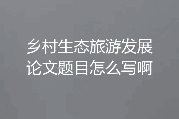 乡村生态旅游发展论文题目怎么写啊