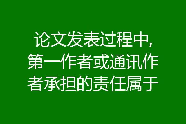 论文发表过程中,第一作者或通讯作者承担的责任属于