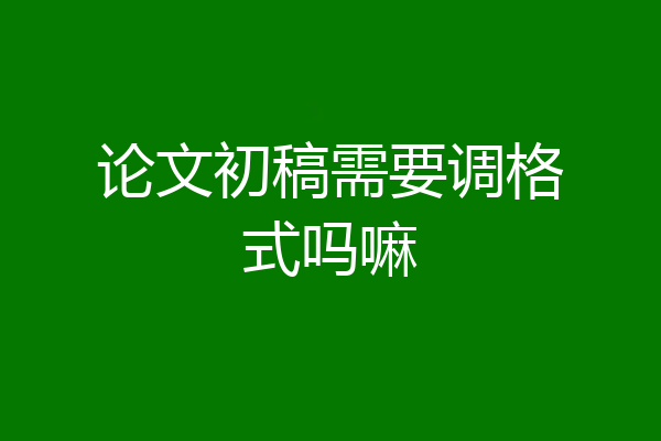论文初稿需要调格式吗嘛
