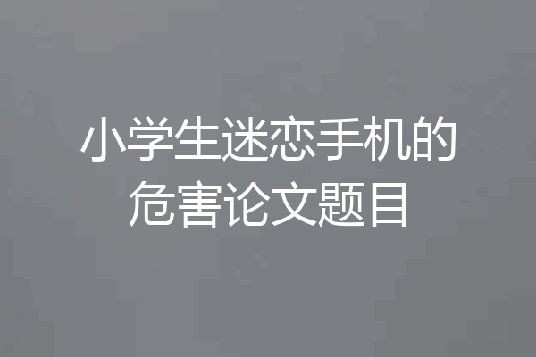 小学生迷恋手机的危害论文题目