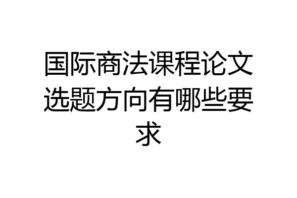 国际商法课程论文选题方向有哪些要求
