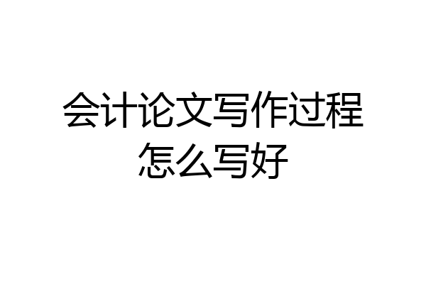 会计论文写作过程怎么写好