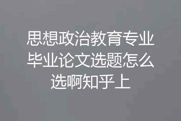 思想政治教育专业毕业论文选题怎么选啊知乎上