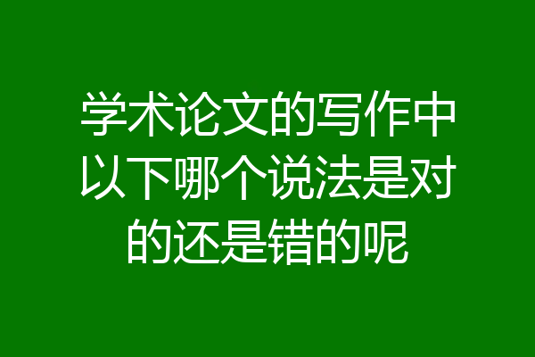 学术论文的写作中以下哪个说法是对的还是错的呢