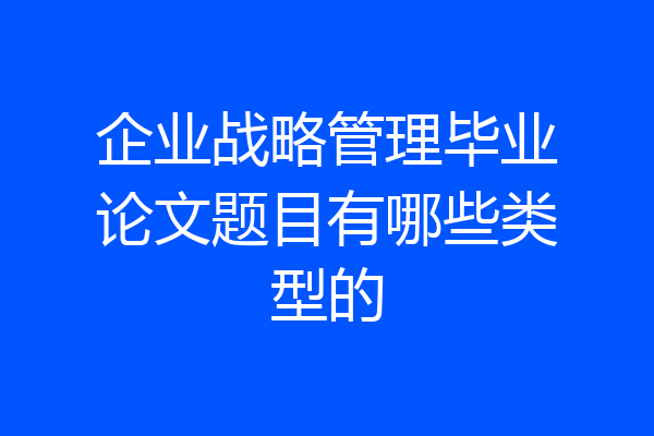 企业战略管理毕业论文题目有哪些类型的