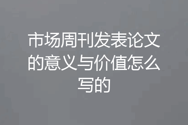 市场周刊发表论文的意义与价值怎么写的