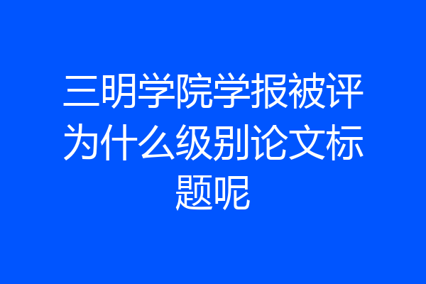 三明学院学报被评为什么级别论文标题呢