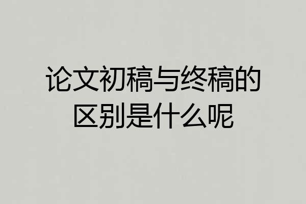 论文初稿与终稿的区别是什么呢