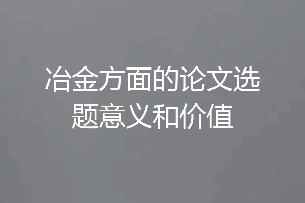 冶金方面的论文选题意义和价值