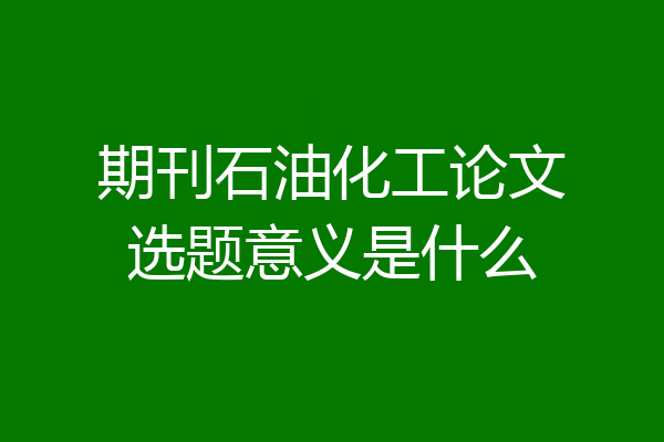 期刊石油化工论文选题意义是什么