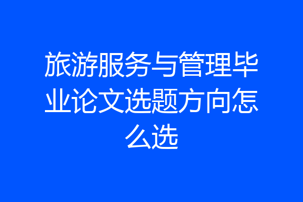 旅游服务与管理毕业论文选题方向怎么选