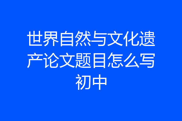 世界自然与文化遗产论文题目怎么写初中