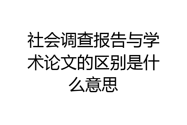 社会调查报告与学术论文的区别是什么意思