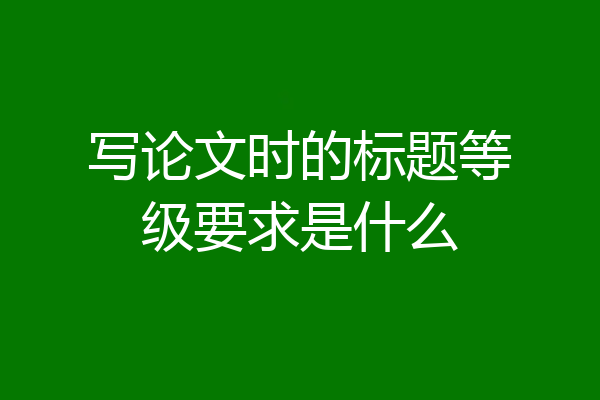 写论文时的标题等级要求是什么