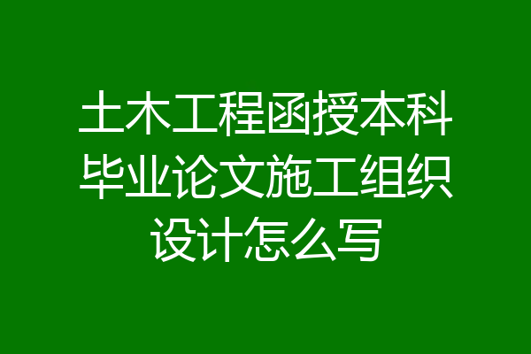 土木工程函授本科毕业论文施工组织设计怎么写