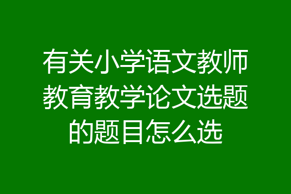 有关小学语文教师教育教学论文选题的题目怎么选