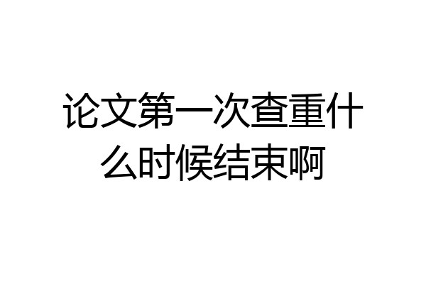 论文第一次查重什么时候结束啊