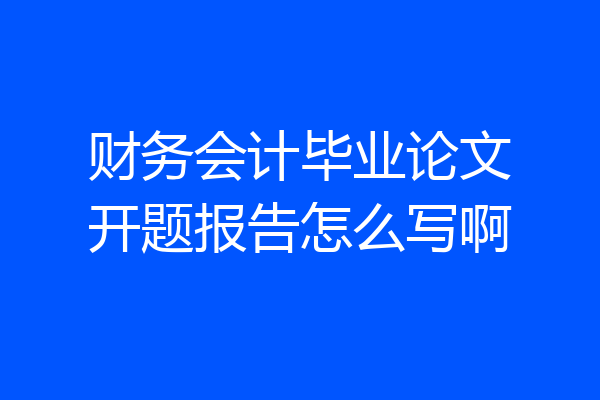 财务会计毕业论文开题报告怎么写啊