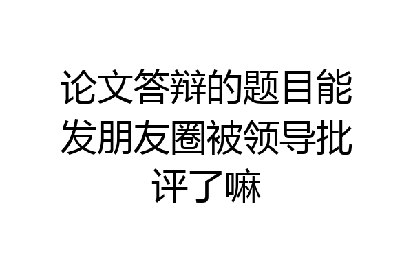 论文答辩的题目能发朋友圈被领导批评了嘛