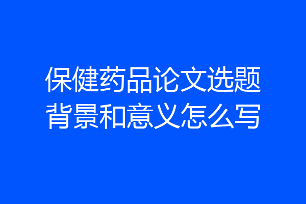 保健药品论文选题背景和意义怎么写