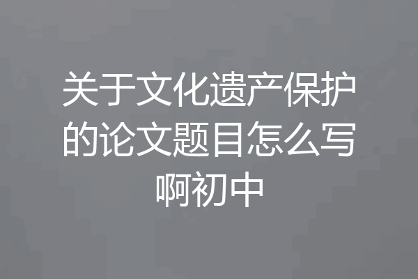 关于文化遗产保护的论文题目怎么写啊初中