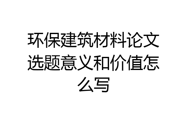 环保建筑材料论文选题意义和价值怎么写
