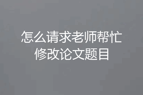 怎么请求老师帮忙修改论文题目