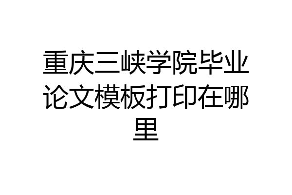 重庆三峡学院毕业论文模板打印在哪里